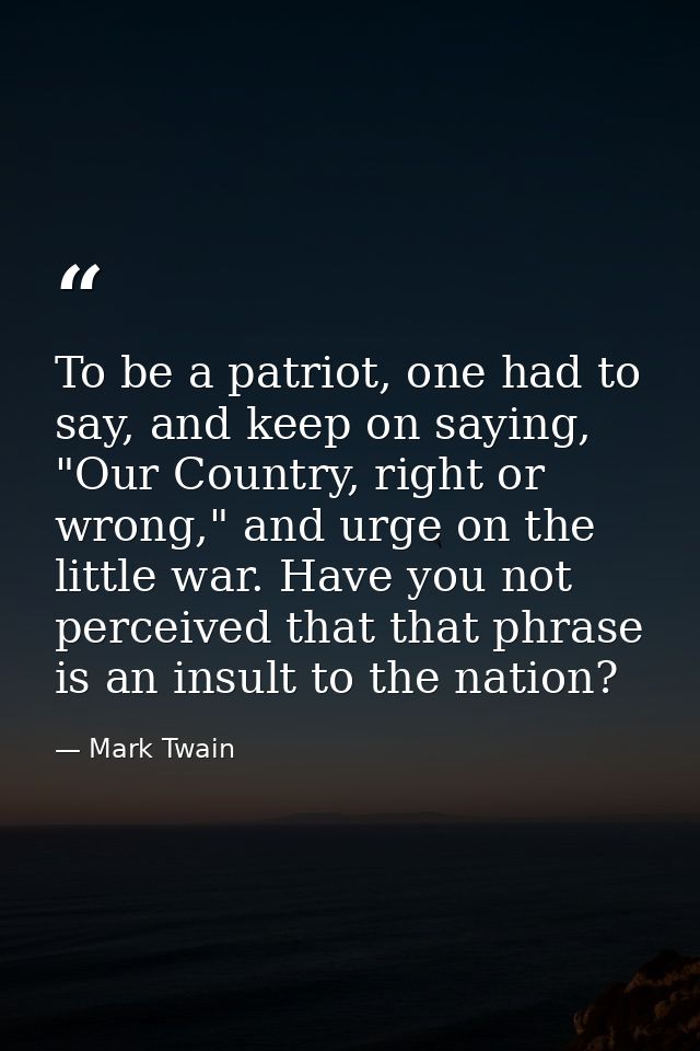 To be a patriot, one had to say, and keep on saying, "Our Country, right or wrong," and urge on the little war. Have you — Mark Twain