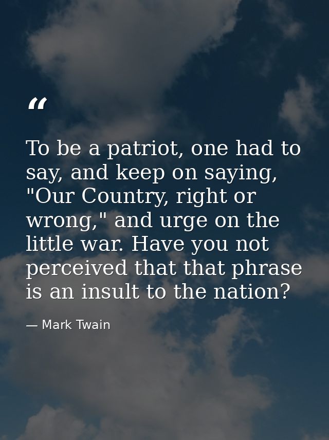 To be a patriot, one had to say, and keep on saying, "Our Country, right or wrong," and urge on the little war. Have you — Mark Twain