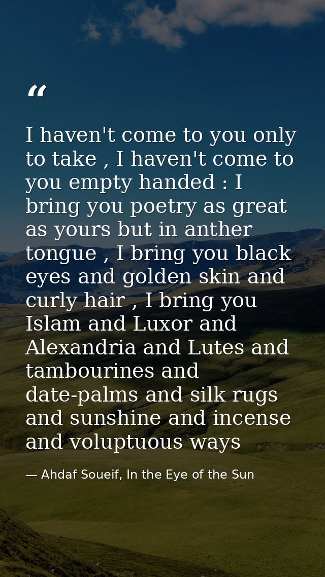 I haven't come to you only to take , I haven't come to you empty handed : I bring you poetry as great as yours but in an — Ahdaf Soueif, In the Eye of the Sun