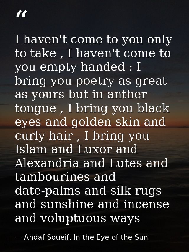 I haven't come to you only to take , I haven't come to you empty handed : I bring you poetry as great as yours but in an — Ahdaf Soueif, In the Eye of the Sun