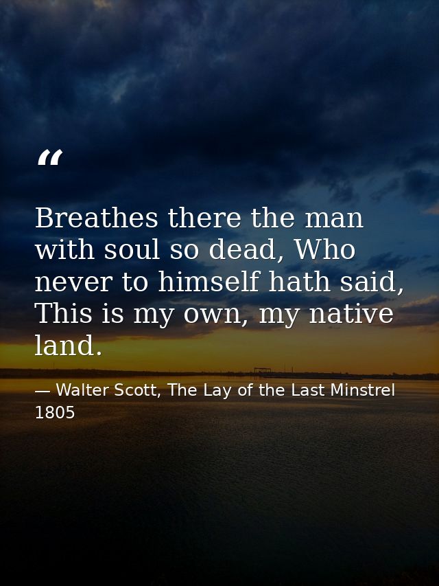 Breathes there the man with soul so dead, Who never to himself hath said, This is my own, my native land. — Walter Scott, The Lay of the Last Minstrel 1805