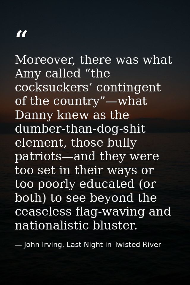 Moreover, there was what Amy called “the cocksuckers’ contingent of the country”—what Danny knew as the dumber-than-dog- — John Irving, Last Night in Twisted River