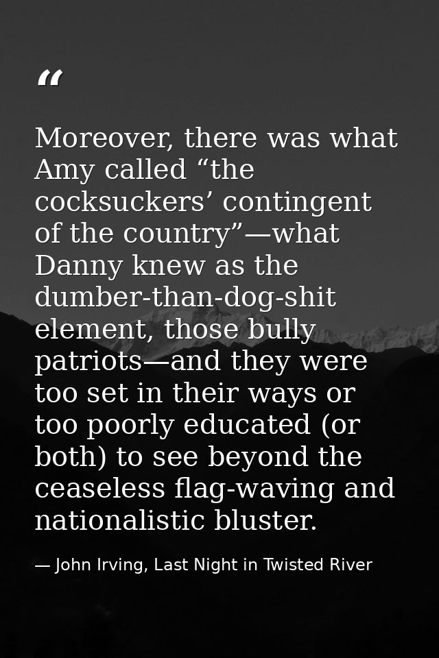 Moreover, there was what Amy called “the cocksuckers’ contingent of the country”—what Danny knew as the dumber-than-dog- — John Irving, Last Night in Twisted River