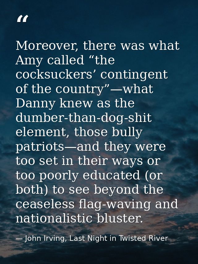Moreover, there was what Amy called “the cocksuckers’ contingent of the country”—what Danny knew as the dumber-than-dog- — John Irving, Last Night in Twisted River