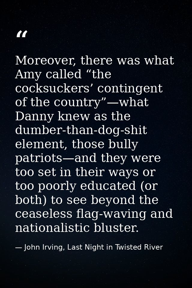 Moreover, there was what Amy called “the cocksuckers’ contingent of the country”—what Danny knew as the dumber-than-dog- — John Irving, Last Night in Twisted River