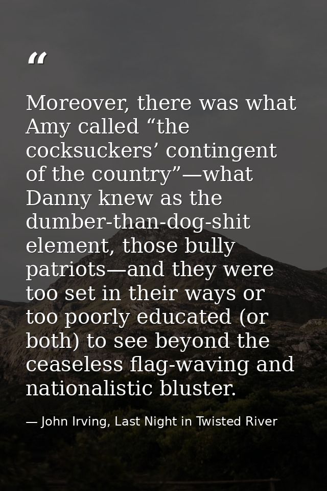 Moreover, there was what Amy called “the cocksuckers’ contingent of the country”—what Danny knew as the dumber-than-dog- — John Irving, Last Night in Twisted River