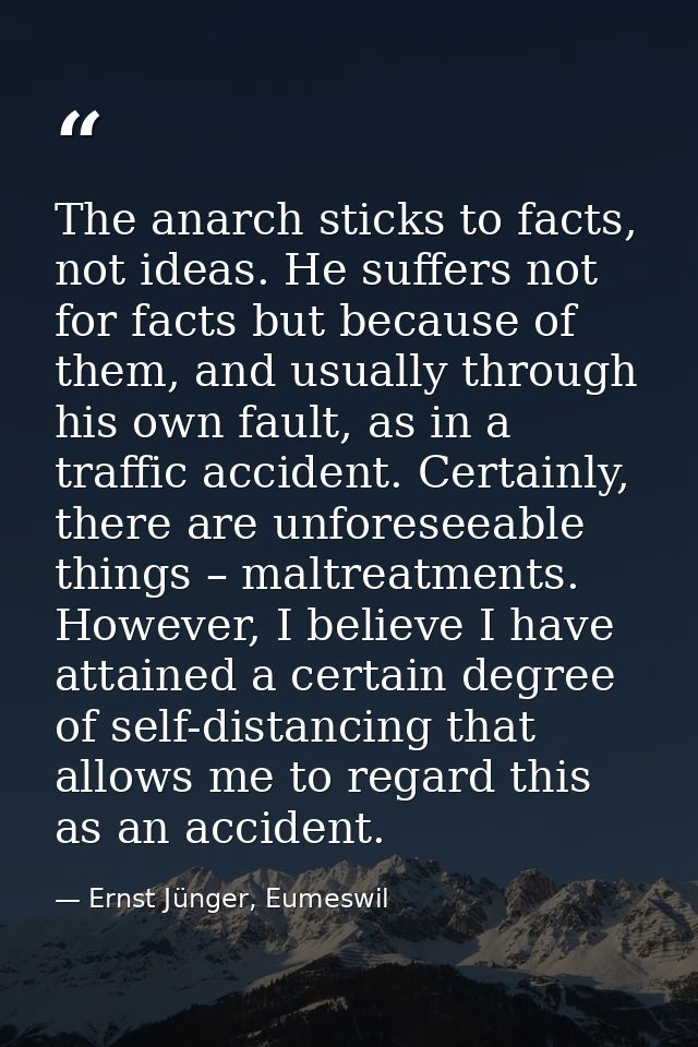 The anarch sticks to facts, not ideas. He suffers not for facts but because of them, and usually through his own fault,  — Ernst Jünger, Eumeswil
