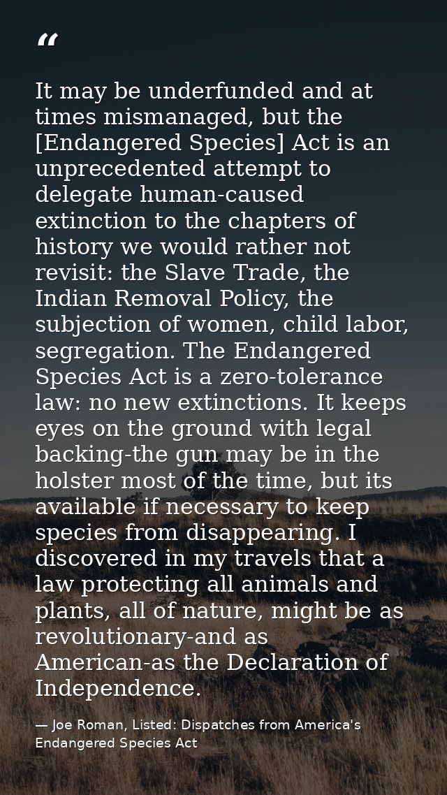It may be underfunded and at times mismanaged, but the [Endangered Species] Act is an unprecedented attempt to delegate  — Joe Roman, Listed: Dispatches from America's Endangered Species Act