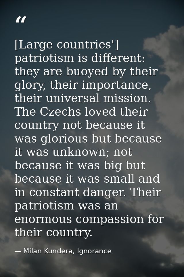 [Large countries'] patriotism is different: they are buoyed by their glory, their importance, their universal mission. T — Milan Kundera, Ignorance
