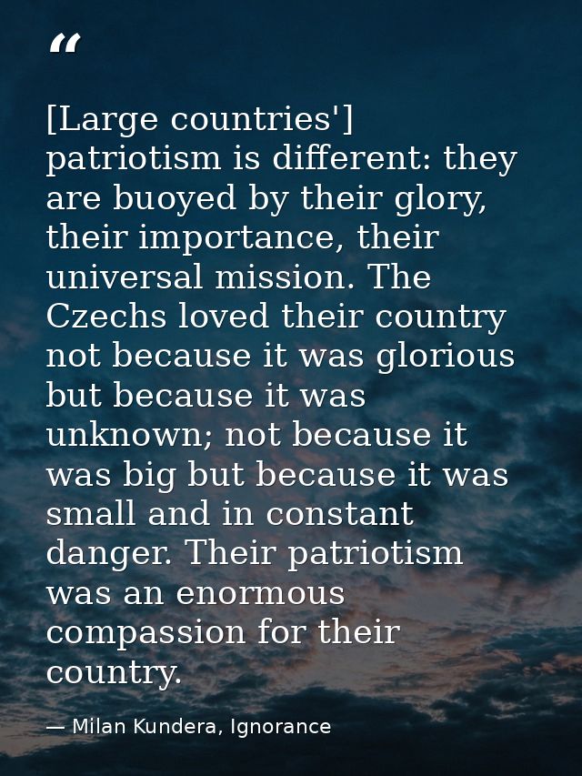 [Large countries'] patriotism is different: they are buoyed by their glory, their importance, their universal mission. T — Milan Kundera, Ignorance