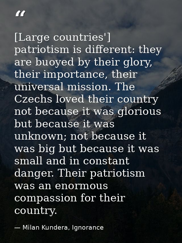 [Large countries'] patriotism is different: they are buoyed by their glory, their importance, their universal mission. T — Milan Kundera, Ignorance