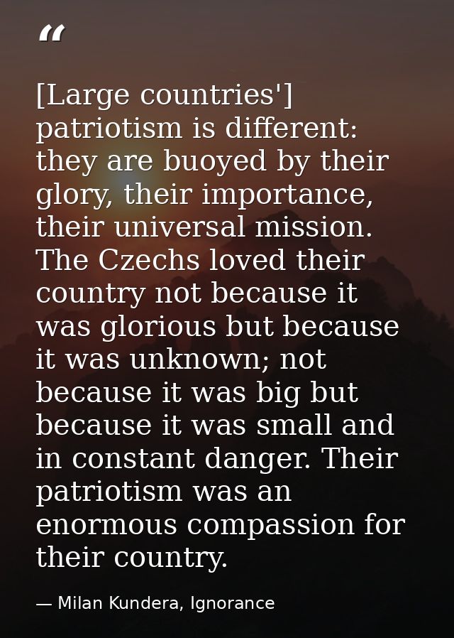 [Large countries'] patriotism is different: they are buoyed by their glory, their importance, their universal mission. T — Milan Kundera, Ignorance