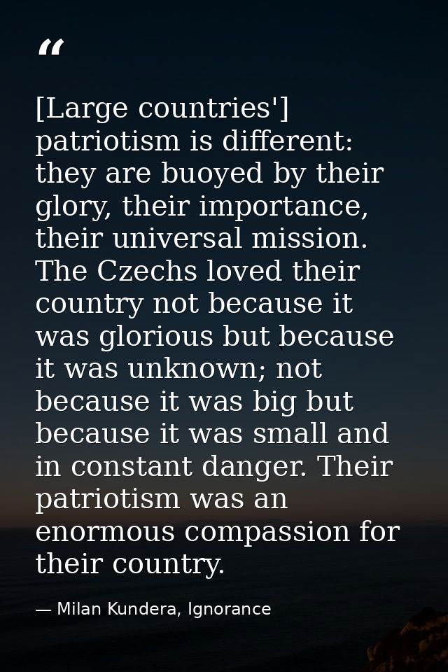 [Large countries'] patriotism is different: they are buoyed by their glory, their importance, their universal mission. T — Milan Kundera, Ignorance