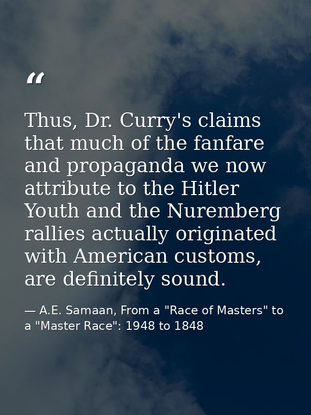Thus, Dr. Curry's claims that much of the fanfare and propaganda we now attribute to the Hitler Youth and the Nuremberg  — A.E. Samaan, From a "Race of Masters" to a "Master Race": 1948 to 1848