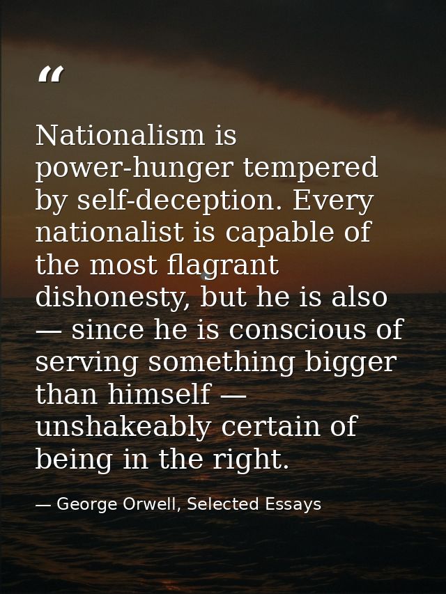 Nationalism is power-hunger tempered by self-deception. Every nationalist is capable of the most flagrant dishonesty, bu — George Orwell, Selected Essays