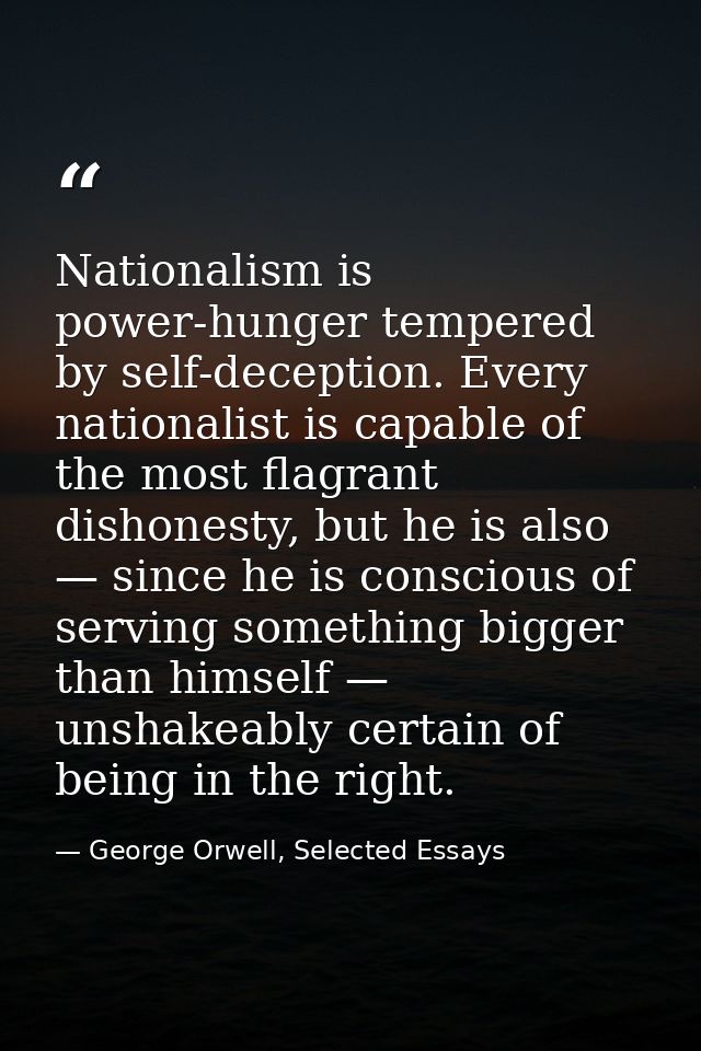 Nationalism is power-hunger tempered by self-deception. Every nationalist is capable of the most flagrant dishonesty, bu — George Orwell, Selected Essays