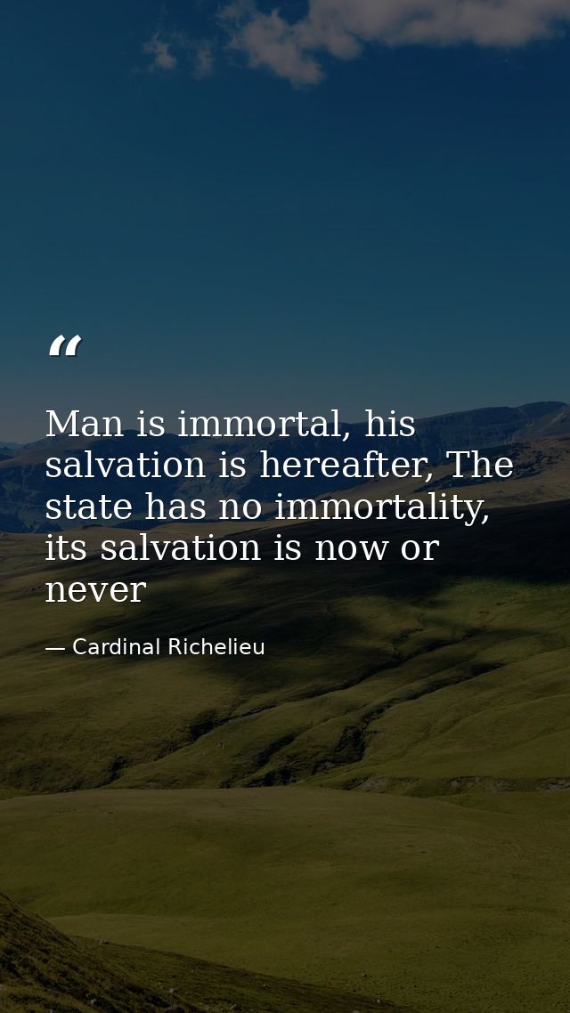 Man is immortal, his salvation is hereafter, The state has no immortality, its salvation is now or never — Cardinal Richelieu
