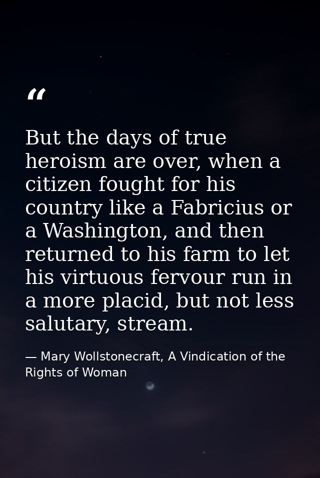 But the days of true heroism are over, when a citizen fought for his country like a Fabricius or a Washington, and then  — Mary Wollstonecraft, A Vindication of the Rights of Woman