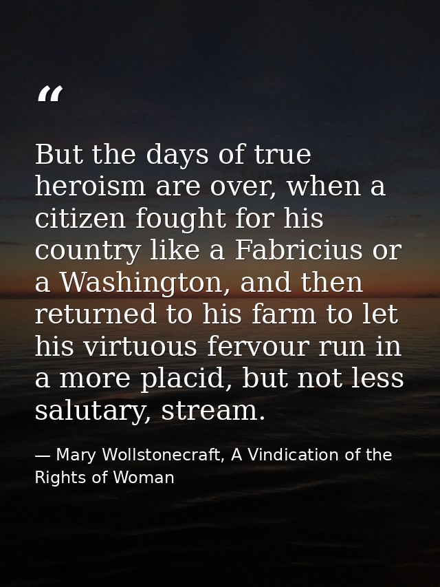 But the days of true heroism are over, when a citizen fought for his country like a Fabricius or a Washington, and then  — Mary Wollstonecraft, A Vindication of the Rights of Woman
