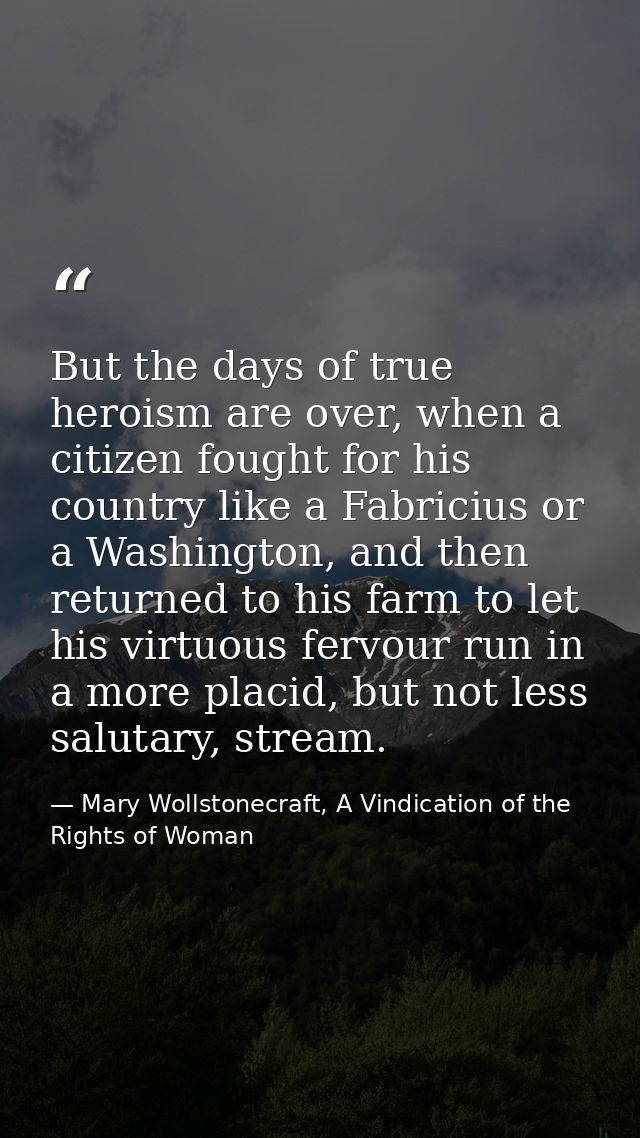 But the days of true heroism are over, when a citizen fought for his country like a Fabricius or a Washington, and then  — Mary Wollstonecraft, A Vindication of the Rights of Woman