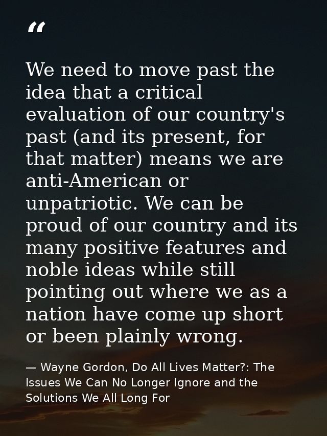 We need to move past the idea that a critical evaluation of our country's past (and its present, for that matter) means  — Wayne Gordon, Do All Lives Matter?: The Issues We Can No Longer Ignore and the Solutions We All Long For
