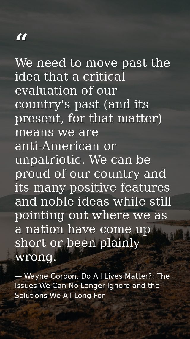 We need to move past the idea that a critical evaluation of our country's past (and its present, for that matter) means  — Wayne Gordon, Do All Lives Matter?: The Issues We Can No Longer Ignore and the Solutions We All Long For