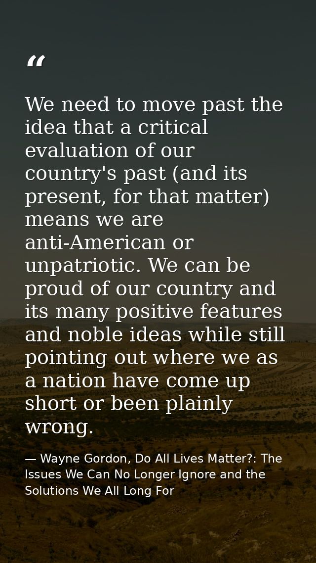 We need to move past the idea that a critical evaluation of our country's past (and its present, for that matter) means  — Wayne Gordon, Do All Lives Matter?: The Issues We Can No Longer Ignore and the Solutions We All Long For