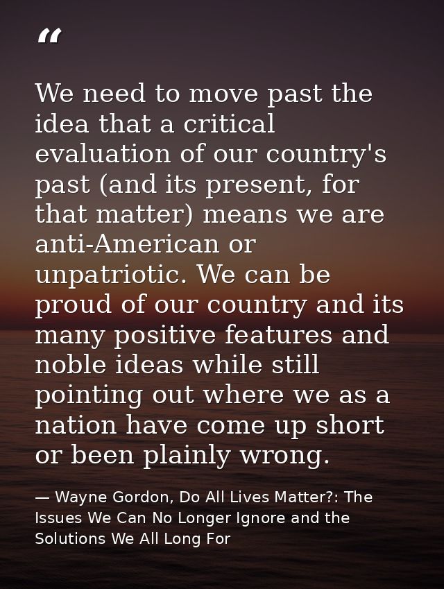 We need to move past the idea that a critical evaluation of our country's past (and its present, for that matter) means  — Wayne Gordon, Do All Lives Matter?: The Issues We Can No Longer Ignore and the Solutions We All Long For