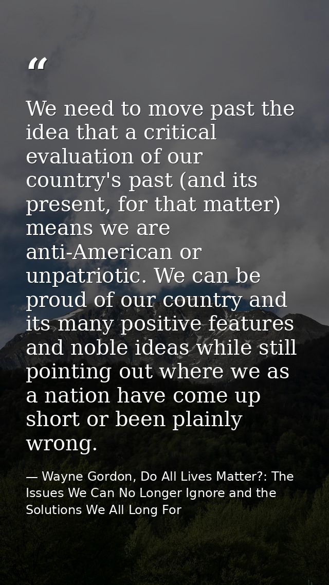 We need to move past the idea that a critical evaluation of our country's past (and its present, for that matter) means  — Wayne Gordon, Do All Lives Matter?: The Issues We Can No Longer Ignore and the Solutions We All Long For