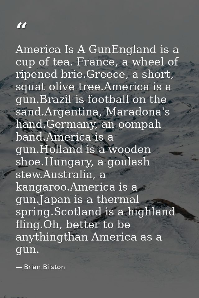 America Is A GunEngland is a cup of tea. France, a wheel of ripened brie.Greece, a short, squat olive tree.America is a  — Brian Bilston