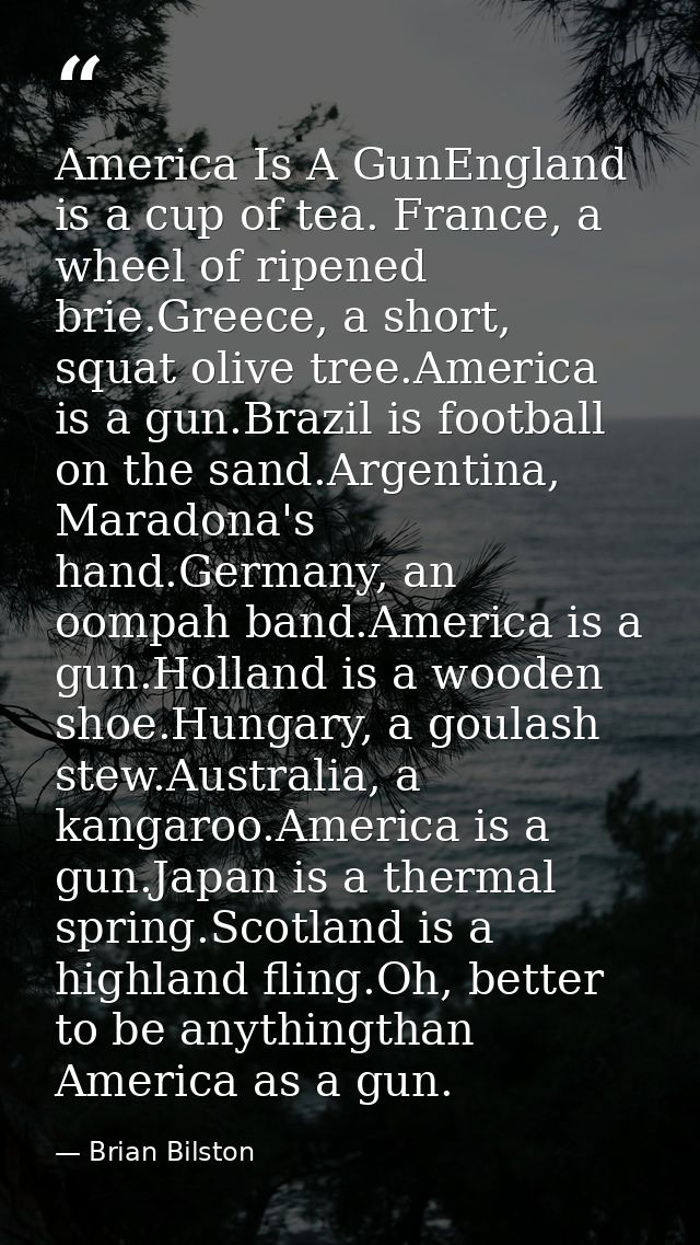 America Is A GunEngland is a cup of tea. France, a wheel of ripened brie.Greece, a short, squat olive tree.America is a  — Brian Bilston