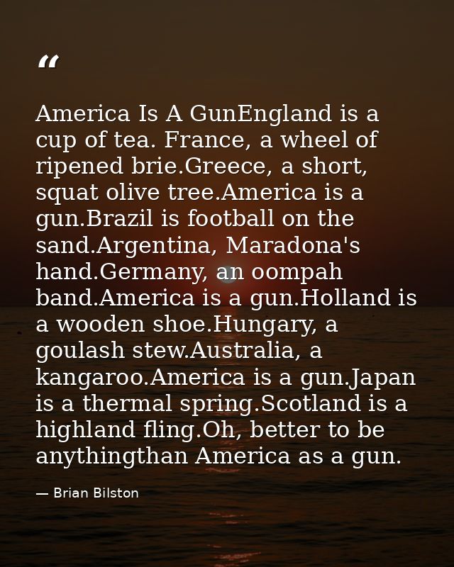 America Is A GunEngland is a cup of tea. France, a wheel of ripened brie.Greece, a short, squat olive tree.America is a  — Brian Bilston
