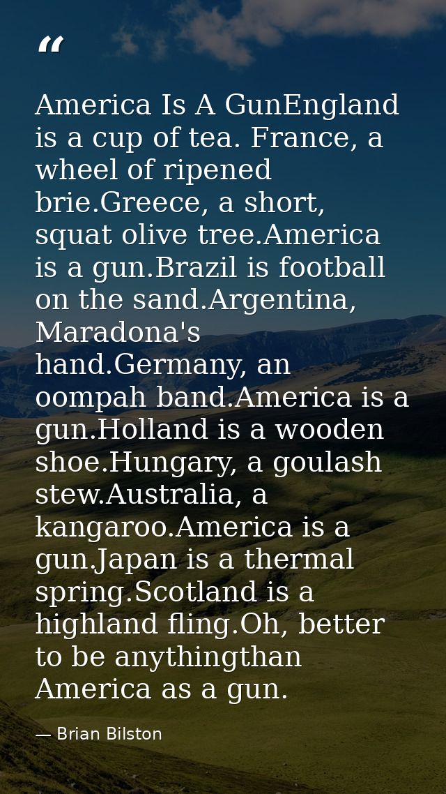 America Is A GunEngland is a cup of tea. France, a wheel of ripened brie.Greece, a short, squat olive tree.America is a  — Brian Bilston