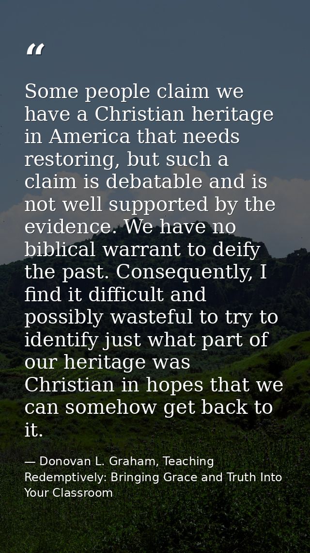 Some people claim we have a Christian heritage in America that needs restoring, but such a claim is debatable and is not — Donovan L. Graham, Teaching Redemptively: Bringing Grace and Truth Into Your Classroom