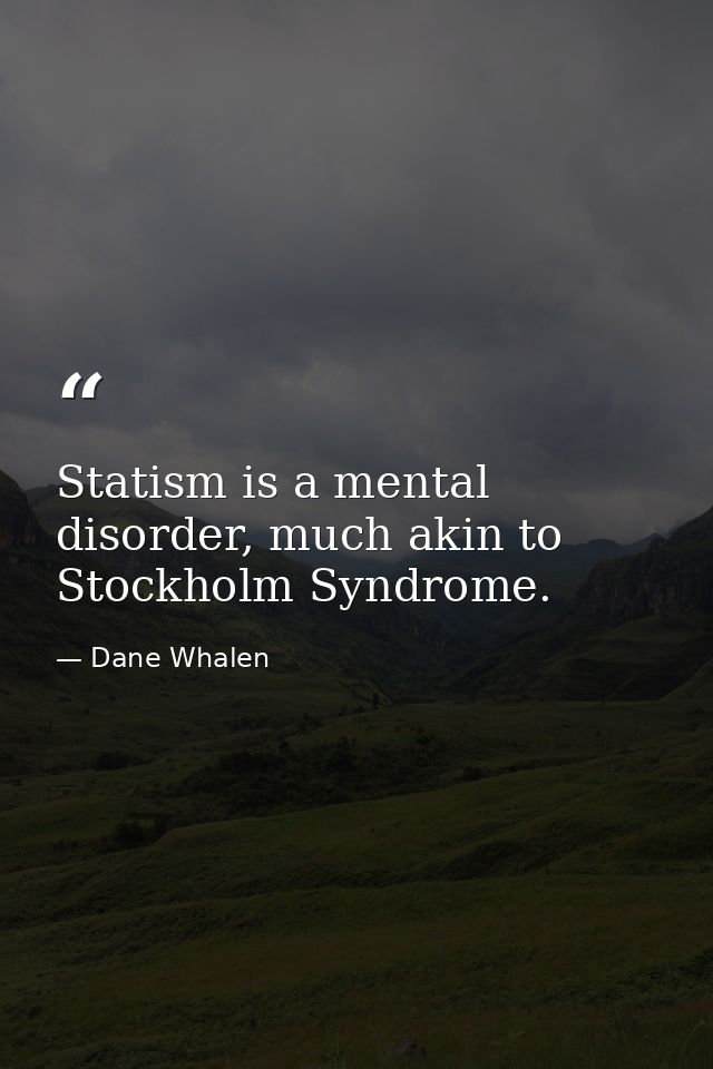 Statism is a mental disorder, much akin to Stockholm Syndrome. — Dane Whalen