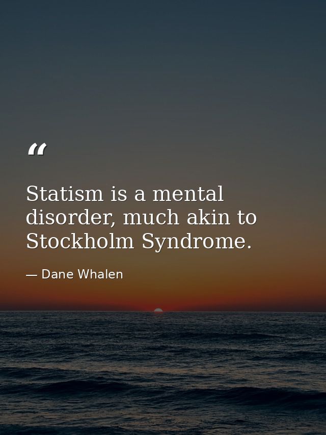 Statism is a mental disorder, much akin to Stockholm Syndrome. — Dane Whalen