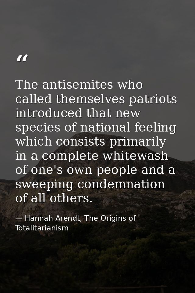 The antisemites who called themselves patriots introduced that new species of national feeling which consists primarily  — Hannah Arendt, The Origins of Totalitarianism