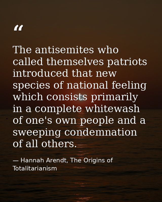 The antisemites who called themselves patriots introduced that new species of national feeling which consists primarily  — Hannah Arendt, The Origins of Totalitarianism