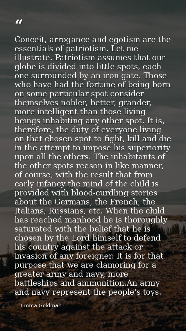 Conceit, arrogance and egotism are the essentials of patriotism. Let me illustrate. Patriotism assumes that our globe is — Emma Goldman
