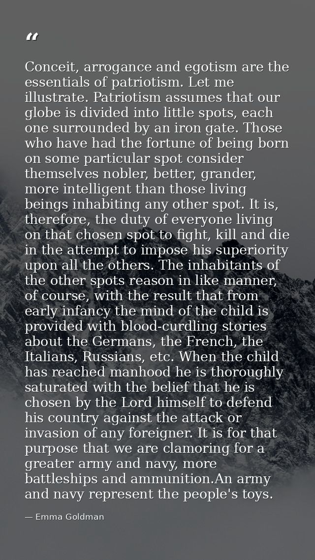 Conceit, arrogance and egotism are the essentials of patriotism. Let me illustrate. Patriotism assumes that our globe is — Emma Goldman