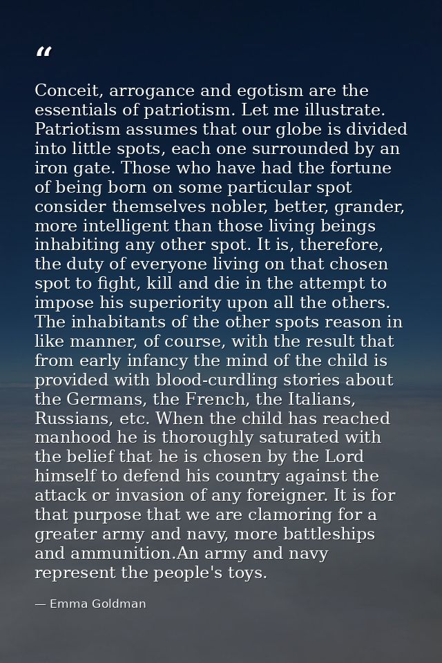 Conceit, arrogance and egotism are the essentials of patriotism. Let me illustrate. Patriotism assumes that our globe is — Emma Goldman