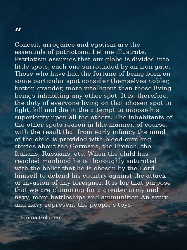 Conceit, arrogance and egotism are the essentials of patriotism. Let me illustrate. Patriotism assumes that our globe is — Emma Goldman