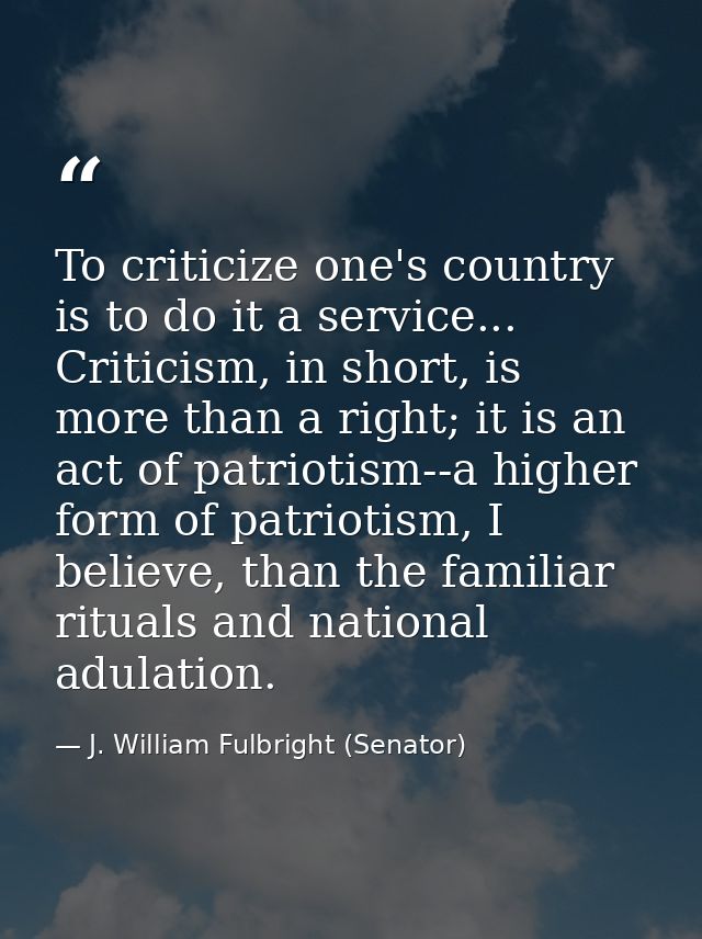To criticize one's country is to do it a service... Criticism, in short, is more than a right; it is an act of patriotis — J. William Fulbright (Senator)