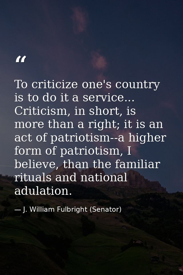 To criticize one's country is to do it a service... Criticism, in short, is more than a right; it is an act of patriotis — J. William Fulbright (Senator)