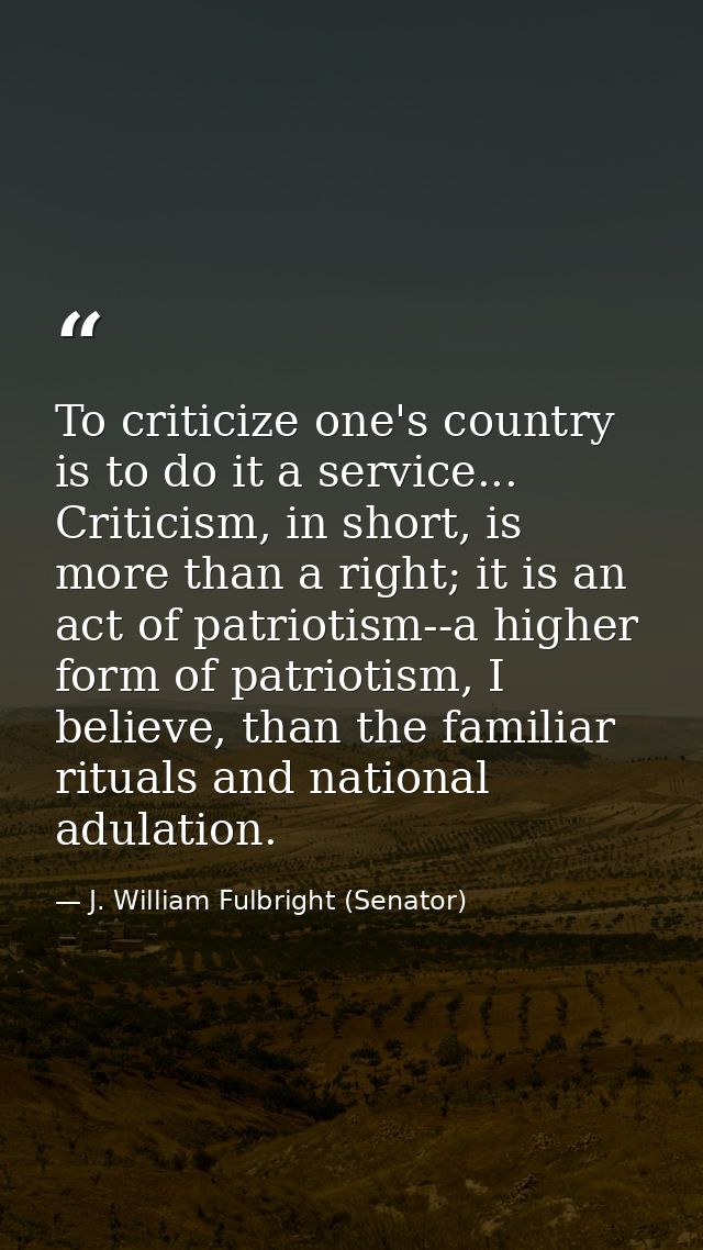 To criticize one's country is to do it a service... Criticism, in short, is more than a right; it is an act of patriotis — J. William Fulbright (Senator)