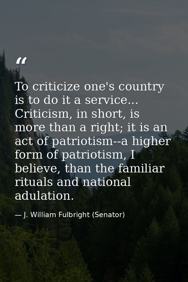 To criticize one's country is to do it a service... Criticism, in short, is more than a right; it is an act of patriotis — J. William Fulbright (Senator)