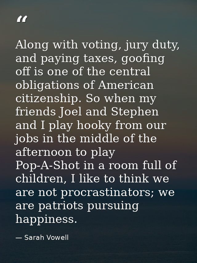 Along with voting, jury duty, and paying taxes, goofing off is one of the central obligations of American citizenship. S — Sarah Vowell