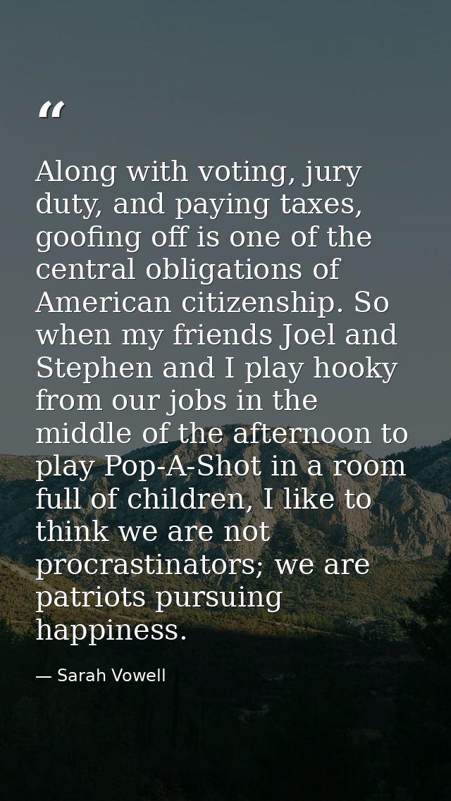 Along with voting, jury duty, and paying taxes, goofing off is one of the central obligations of American citizenship. S — Sarah Vowell