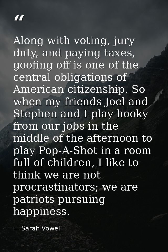 Along with voting, jury duty, and paying taxes, goofing off is one of the central obligations of American citizenship. S — Sarah Vowell