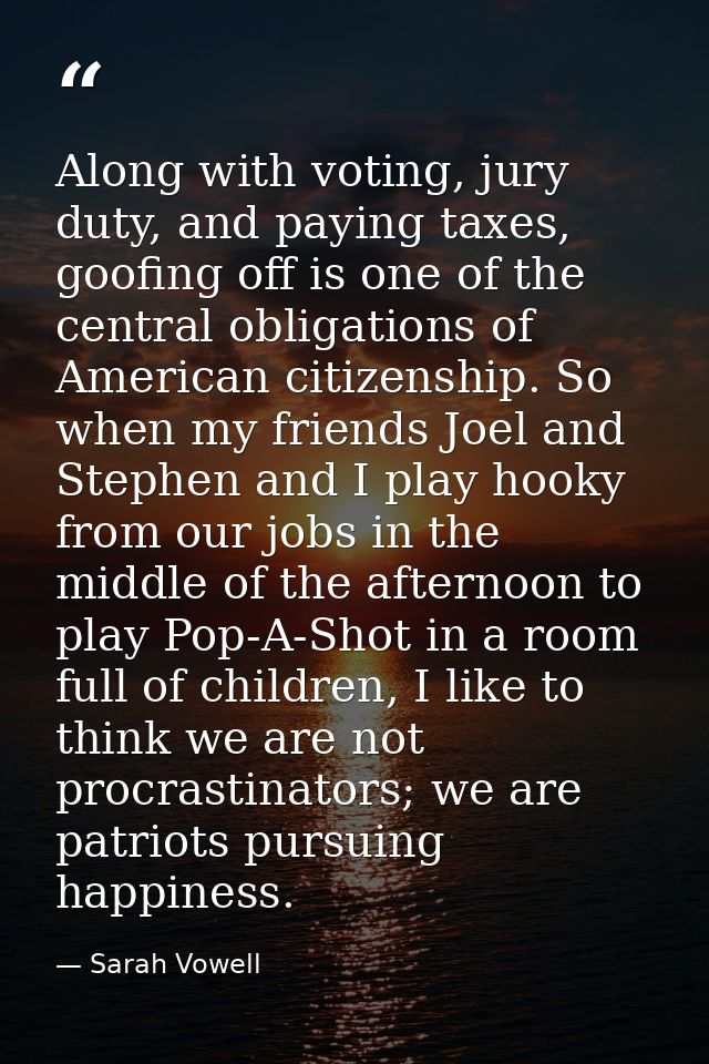 Along with voting, jury duty, and paying taxes, goofing off is one of the central obligations of American citizenship. S — Sarah Vowell